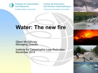 Water: The new fire 
Glenn McGillivray 
Managing Director 
Institute for Catastrophic Loss Reduction 
November 2014 
 