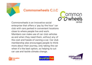 Commonwheels C.I.C.your project
                        C I C your Insert
                                                 logo here


Commonwheels is an innovative social
enterprise that offers a ‘pay by the hour’ car
club with cars parked in convenient locations
close to where people live and work.
                p p
Members can make use of car club vehicles
as and when they need them, without any of
the cost and hassle of owning a car. Car club
                                  car
membership also encourages people to think
more about their journey, only taking the car
when it’s the best option, so helping to cut
car use and tackle climate change.
 