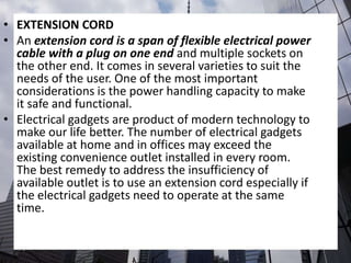 • EXTENSION CORD
• An extension cord is a span of flexible electrical power
cable with a plug on one end and multiple sockets on
the other end. It comes in several varieties to suit the
needs of the user. One of the most important
considerations is the power handling capacity to make
it safe and functional.
• Electrical gadgets are product of modern technology to
make our life better. The number of electrical gadgets
available at home and in offices may exceed the
existing convenience outlet installed in every room.
The best remedy to address the insufficiency of
available outlet is to use an extension cord especially if
the electrical gadgets need to operate at the same
time.
 
