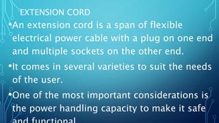 EXTENSION CORD
•An extension cord is a span of flexible
electrical power cable with a plug on one end
and multiple sockets on the other end.
•It comes in several varieties to suit the needs
of the user.
•One of the most important considerations is
the power handling capacity to make it safe
 