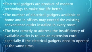 •Electrical gadgets are product of modern
technology to make our life better.
•The number of electrical gadgets available at
home and in offices may exceed the existing
convenience outlet installed in every room.
•The best remedy to address the insufficiency of
available outlet is to use an extension cord
especially if the electrical gadgets need to operate
at the same time.
 