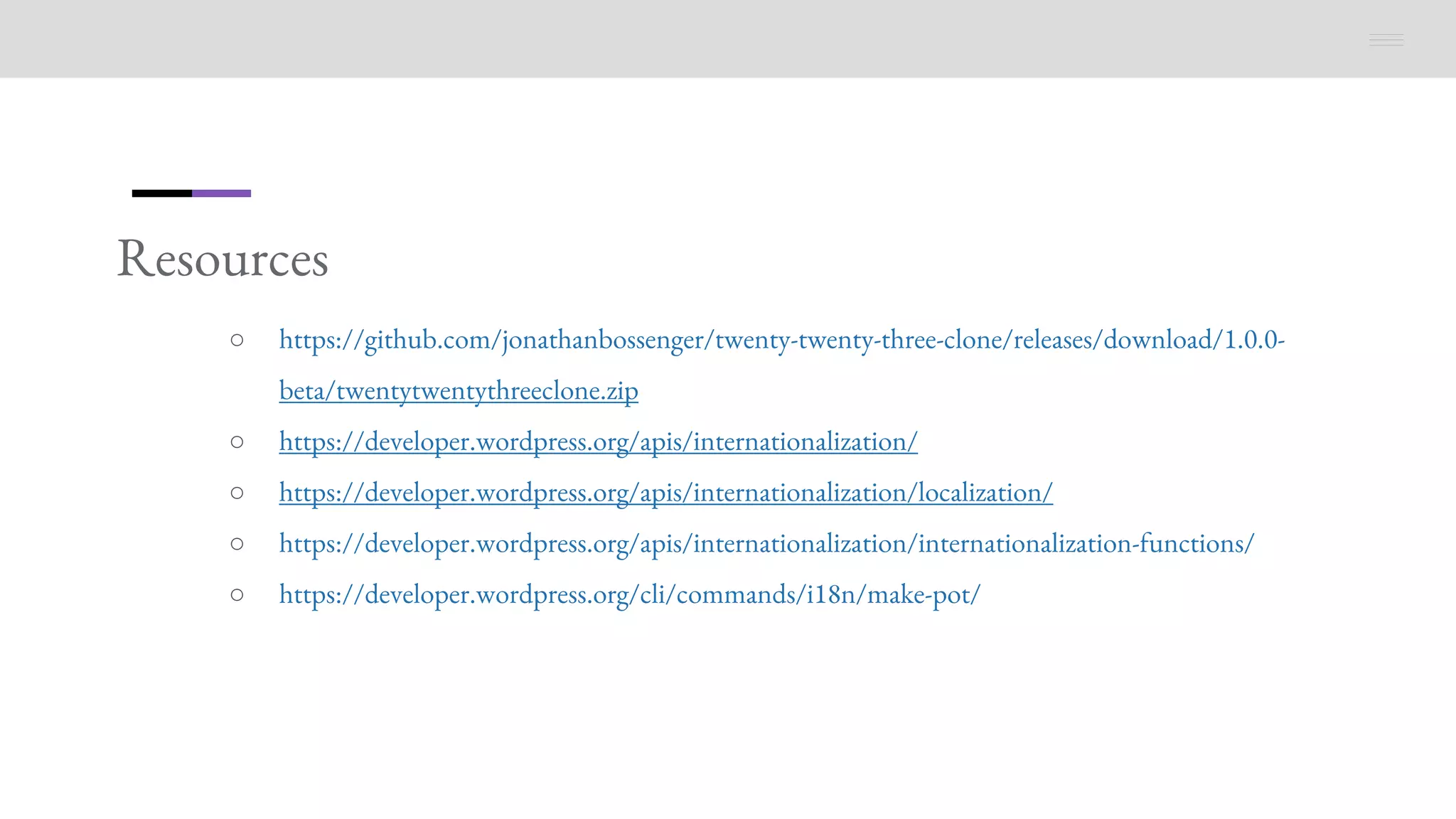 Resources
○ https://github.com/jonathanbossenger/twenty-twenty-three-clone/releases/download/1.0.0-
beta/twentytwentythreeclone.zip
○ https://developer.wordpress.org/apis/internationalization/
○ https://developer.wordpress.org/apis/internationalization/localization/
○ https://developer.wordpress.org/apis/internationalization/internationalization-functions/
○ https://developer.wordpress.org/cli/commands/i18n/make-pot/
 