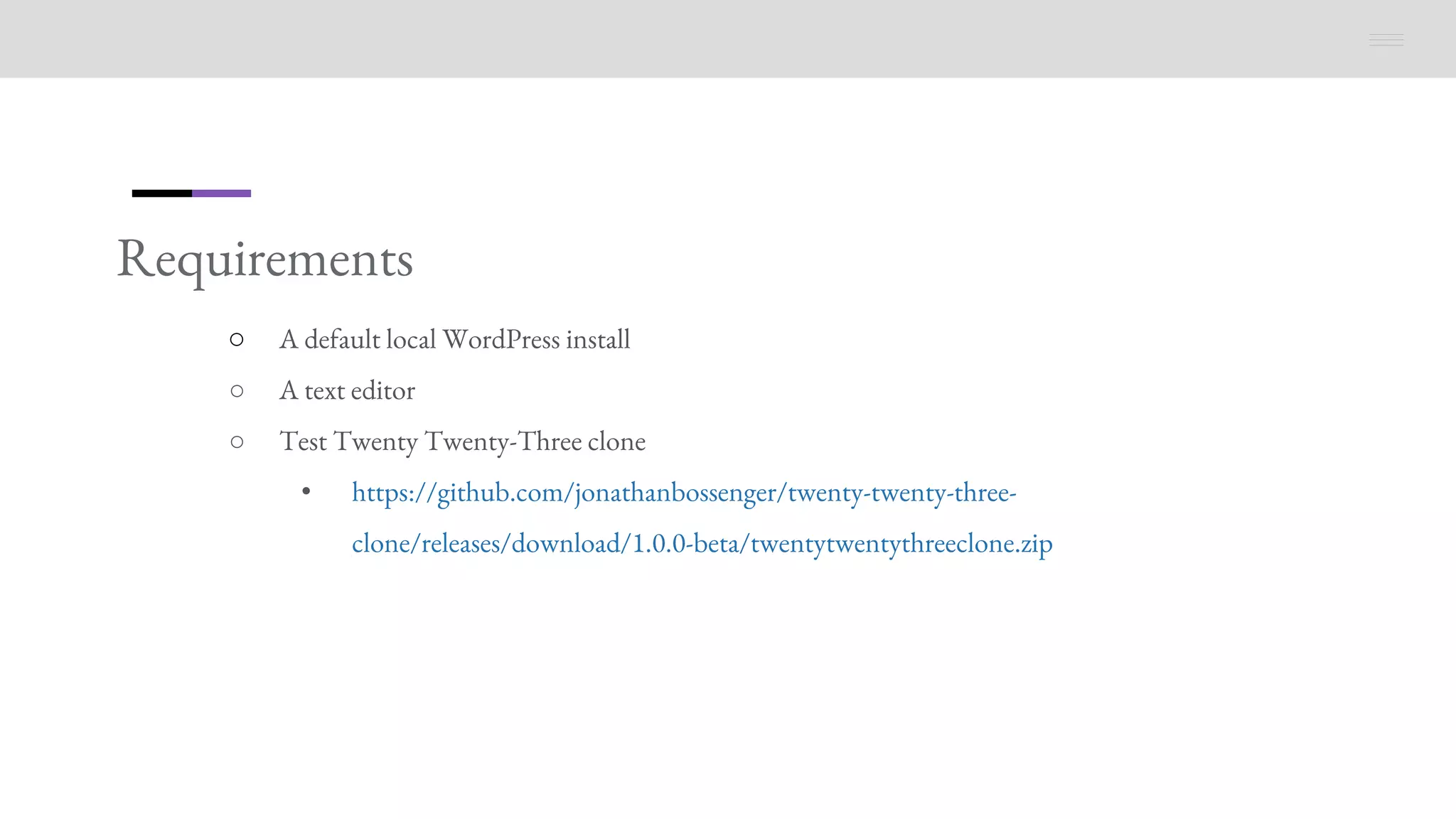 Requirements
○ A default local WordPress install
○ A text editor
○ Test Twenty Twenty-Three clone
• https://github.com/jonathanbossenger/twenty-twenty-three-
clone/releases/download/1.0.0-beta/twentytwentythreeclone.zip
 