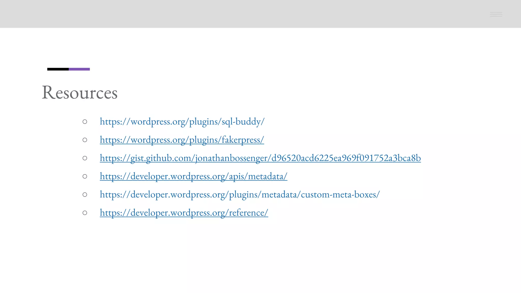 Resources
○ https://wordpress.org/plugins/sql-buddy/
○ https://wordpress.org/plugins/fakerpress/
○ https://gist.github.com/jonathanbossenger/d96520acd6225ea969f091752a3bca8b
○ https://developer.wordpress.org/apis/metadata/
○ https://developer.wordpress.org/plugins/metadata/custom-meta-boxes/
○ https://developer.wordpress.org/reference/
 