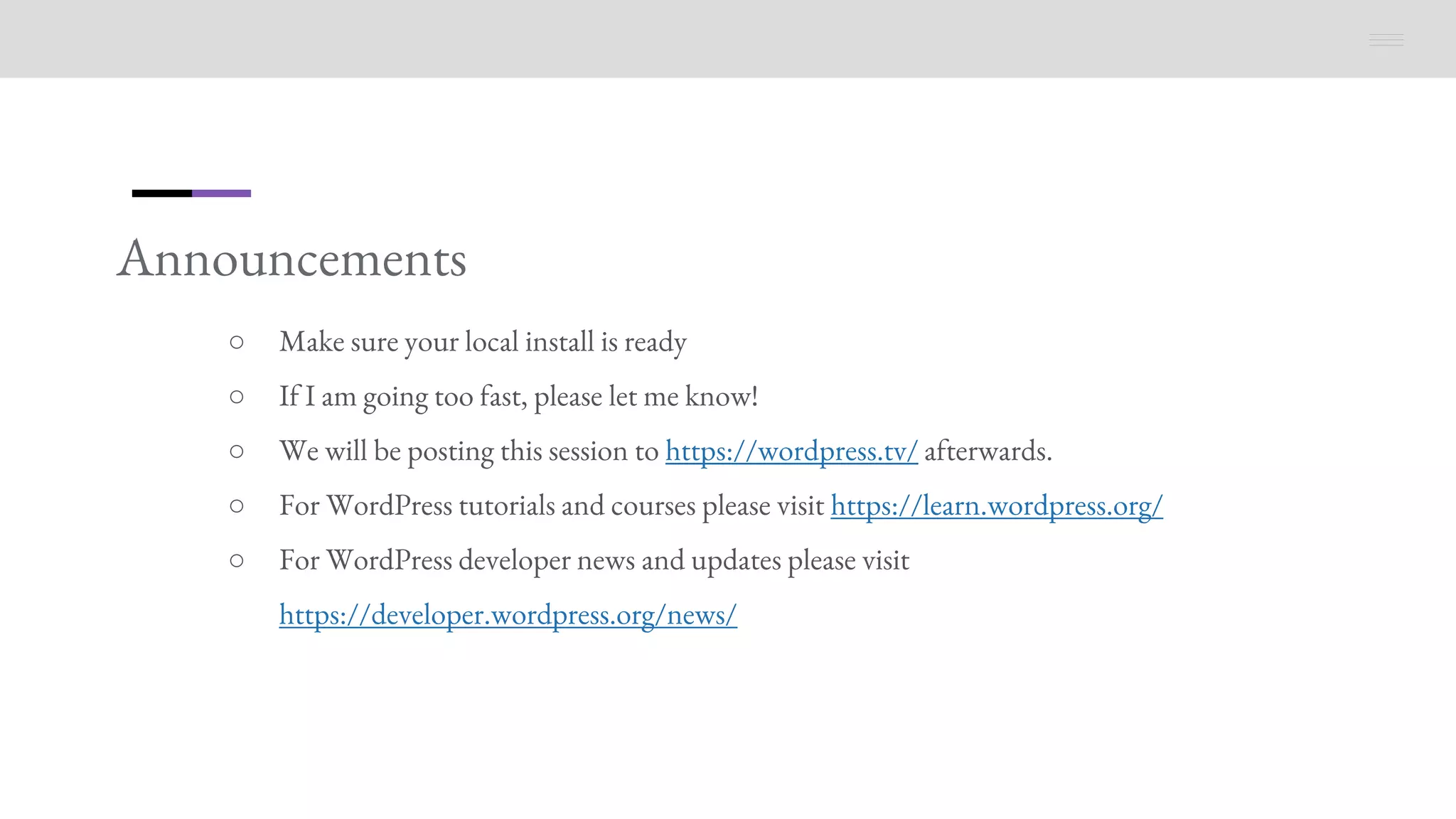 Announcements
○ Make sure your local install is ready
○ If I am going too fast, please let me know!
○ We will be posting this session to https://wordpress.tv/ afterwards.
○ For WordPress tutorials and courses please visit https://learn.wordpress.org/
○ For WordPress developer news and updates please visit
https://developer.wordpress.org/news/
 