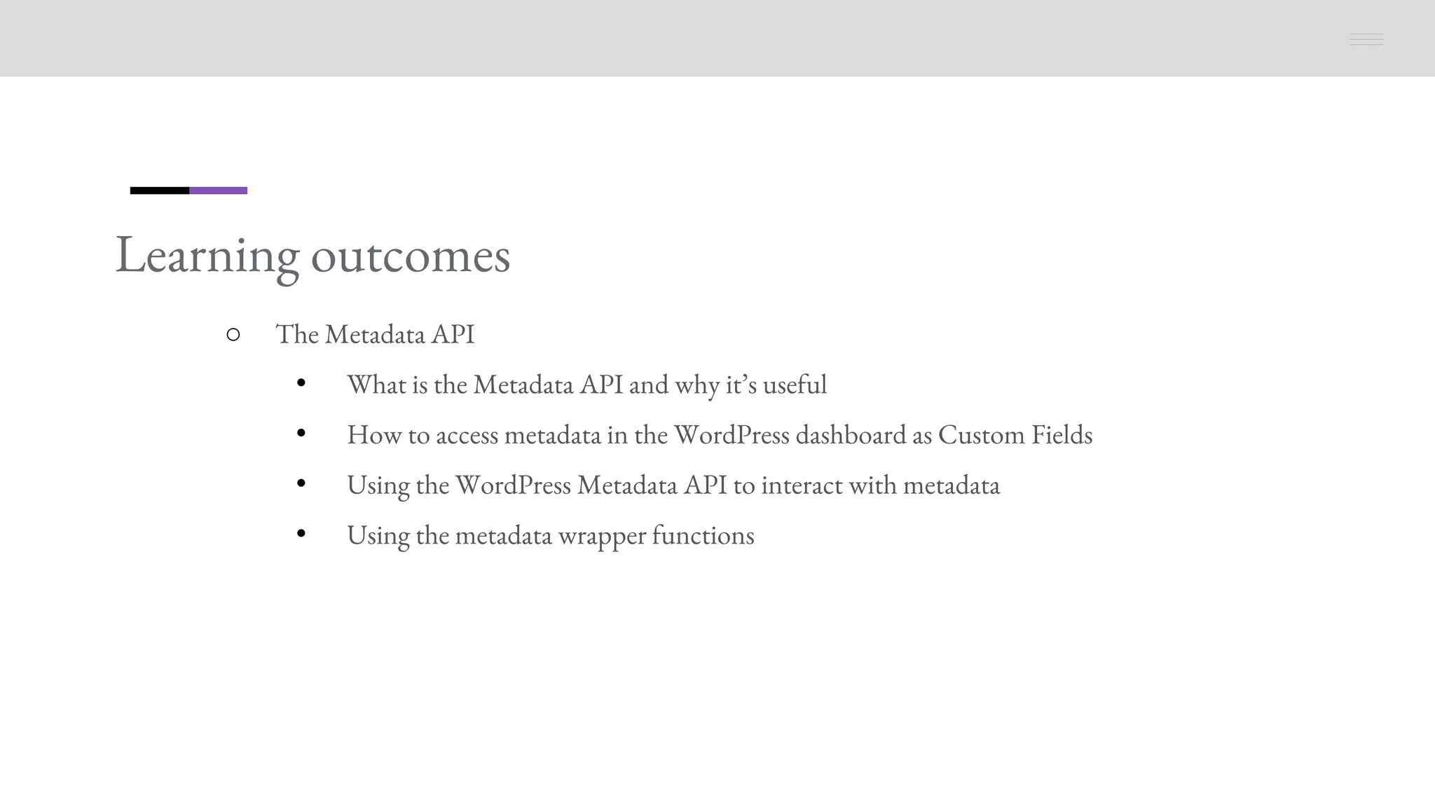 Learning outcomes
○ The Metadata API
• What is the Metadata API and why it’s useful
• How to access metadata in the WordPress dashboard as Custom Fields
• Using the WordPress Metadata API to interact with metadata
• Using the metadata wrapper functions
 