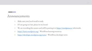 Announcements
○ Make sure your local install is ready
○ If I am going too fast, please let me know!
○ We are recording this session and will be posting it to https://wordpress.tv/ afterwards.
○ https://learn.wordpress.org/ - WordPress learning resources
○ https://developer.wordpress.org/news/ - WordPress developer news
 