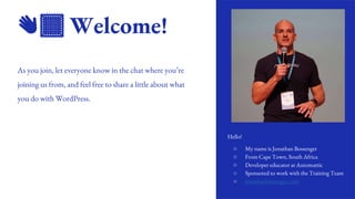 2
👋🏽 Welcome!
As you join, let everyone know in the chat where you’re
joining us from, and feel free to share a little about what
you do with WordPress.
Hello!
○ My name is Jonathan Bossenger
○ From Cape Town, South Africa
○ Developer educator at Automattic
○ Sponsored to work with the Training Team
○ jonathanbossenger.com
 