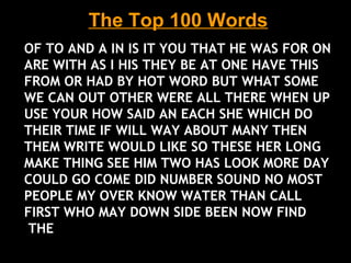The Top 100 Words
OF TO AND A IN IS IT YOU THAT HE WAS FOR ON
ARE WITH AS I HIS THEY BE AT ONE HAVE THIS
FROM OR HAD BY HOT WORD BUT WHAT SOME
WE CAN OUT OTHER WERE ALL THERE WHEN UP
USE YOUR HOW SAID AN EACH SHE WHICH DO
THEIR TIME IF WILL WAY ABOUT MANY THEN
THEM WRITE WOULD LIKE SO THESE HER LONG
MAKE THING SEE HIM TWO HAS LOOK MORE DAY
COULD GO COME DID NUMBER SOUND NO MOST
PEOPLE MY OVER KNOW WATER THAN CALL
FIRST WHO MAY DOWN SIDE BEEN NOW FIND
THE
 