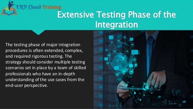 Extensive Testing Phase of the
Integration
The testing phase of major integration
procedures is often extended, complex,
and required rigorous testing. The
strategy should consider multiple testing
scenarios set in place by a team of skilled
professionals who have an in-depth
understanding of the use cases from the
end-user perspective.
 