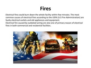 Fires
Electrical fires could burn down the whole facility within few minutes. The most
common causes of electrical fires according to the USFA (U.S Fire Administration) are
faulty electrical outlets and old appliances and equipment.
Electrical fire caused by outdated wiring are also one of primary reason of electrical
fires in both commercial and residential facilities.
 