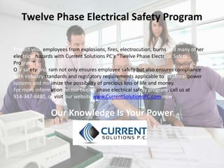 Twelve Phase Electrical Safety Program
Protect your employees from explosions, fires, electrocution, burns and many other
electrical hazards with Current Solutions PC’s “Twelve Phase Electrical Safety
Program”.
Our safety program not only ensures employee safety but also ensures compliance
with industry standards and regulatory requirements applicable to electrical power
systems and minimize the possibility of precious loss of life and money.
For more information on our twelve phase electrical safety program, call us at
914-347-8480, or visit our website www.CurrentSolutionsPC.com now.
Our Knowledge Is Your Power
 