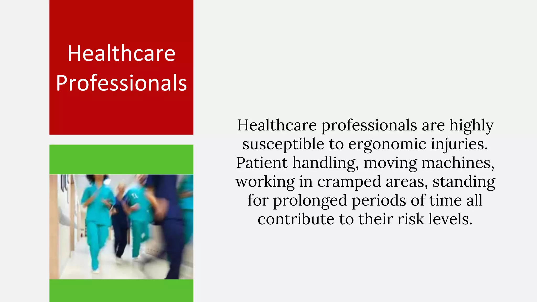 Healthcare
Professionals
Healthcare professionals are highly
susceptible to ergonomic injuries.
Patient handling, moving machines,
working in cramped areas, standing
for prolonged periods of time all
contribute to their risk levels.
 
