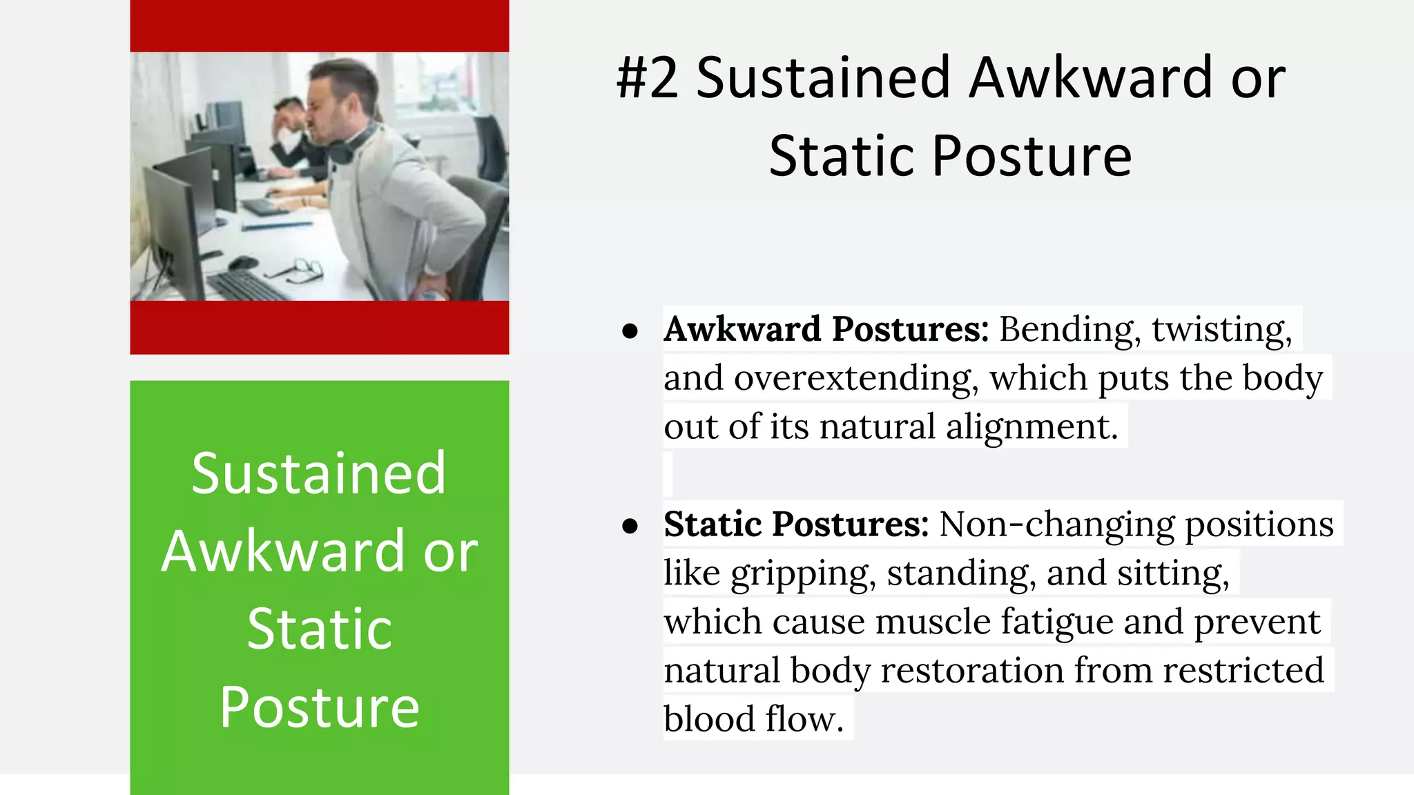 Sustained
Awkward or
Static
Posture
#2 Sustained Awkward or
Static Posture
● Awkward Postures: Bending, twisting,
and overextending, which puts the body
out of its natural alignment.
● Static Postures: Non-changing positions
like gripping, standing, and sitting,
which cause muscle fatigue and prevent
natural body restoration from restricted
blood flow.
 
