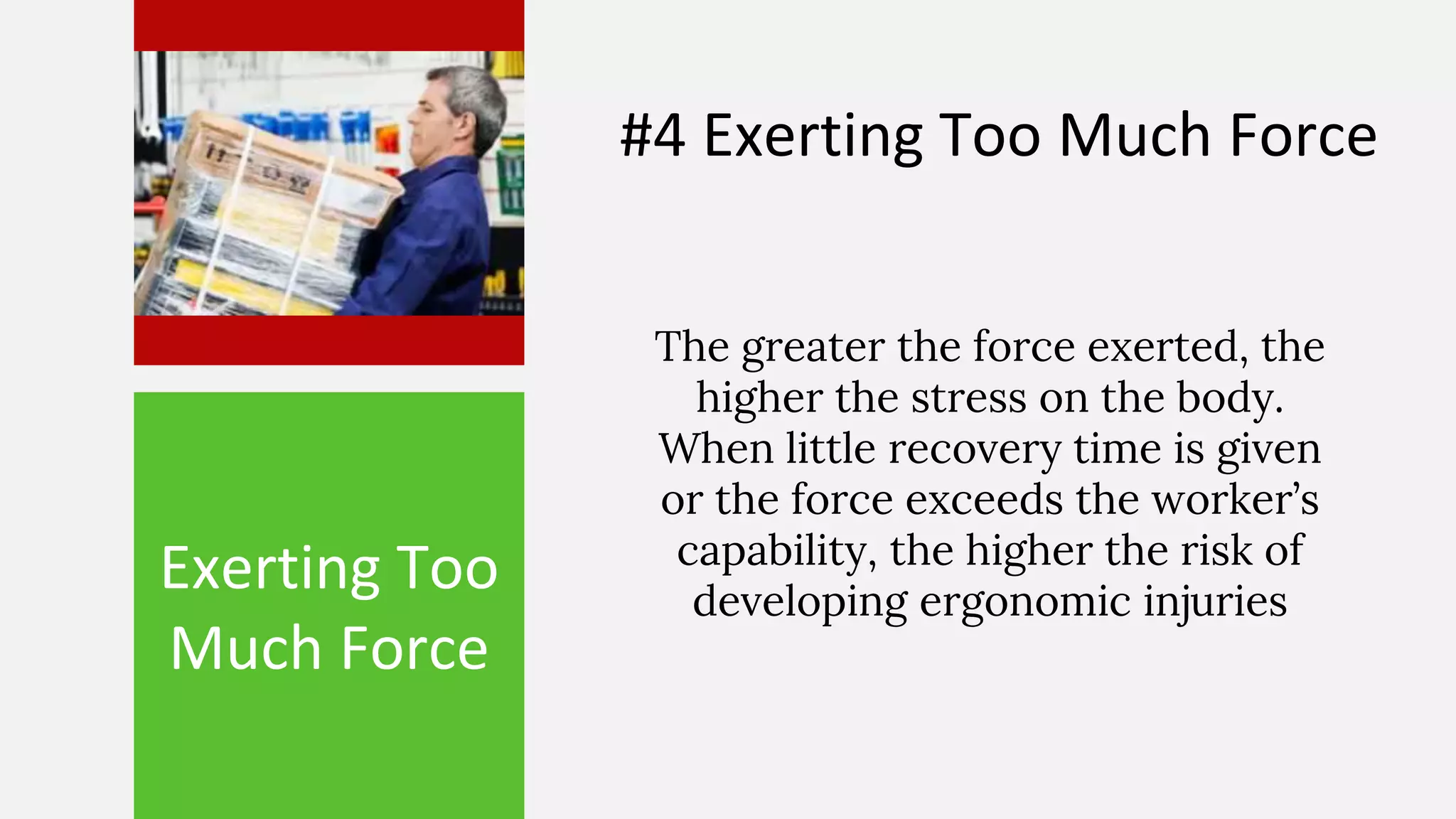 Exerting Too
Much Force
The greater the force exerted, the
higher the stress on the body.
When little recovery time is given
or the force exceeds the worker’s
capability, the higher the risk of
developing ergonomic injuries
#4 Exerting Too Much Force
 