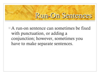 Run-On Sentences A run-on sentence can sometimes be fixed with punctuation, or adding a conjunction; however, sometimes you have to make separate sentences. 