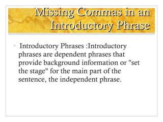 Missing Commas in an Introductory Phrase Introductory Phrases :Introductory phrases are dependent phrases that provide background information or "set the stage" for the main part of the sentence, the independent phrase. 