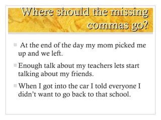 Where should the missing commas go? At the end of the day my mom picked me up and we left. Enough talk about my teachers lets start talking about my friends. When I got into the car I told everyone I didn’t want to go back to that school. 