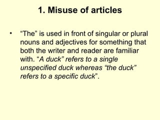 1. Misuse of articles
• “The” is used in front of singular or plural
nouns and adjectives for something that
both the writer and reader are familiar
with. “A duck” refers to a single 
unspecified duck whereas “the duck” 
refers to a specific duck”.
 
