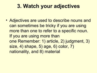 3. Watch your adjectives
• Adjectives are used to describe nouns and
can sometimes be tricky if you are using
more than one to refer to a specific noun.
If you are using more than
one Remember: 1) article, 2) judgment, 3)
size, 4) shape, 5) age, 6) color, 7)
nationality, and 8) material
 