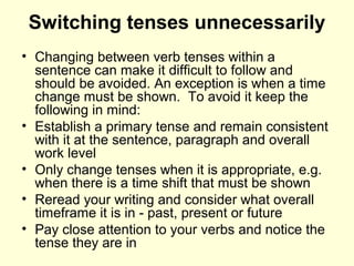 Switching tenses unnecessarily
• Changing between verb tenses within a
sentence can make it difficult to follow and
should be avoided. An exception is when a time
change must be shown. To avoid it keep the
following in mind:
• Establish a primary tense and remain consistent
with it at the sentence, paragraph and overall
work level
• Only change tenses when it is appropriate, e.g.
when there is a time shift that must be shown
• Reread your writing and consider what overall
timeframe it is in - past, present or future
• Pay close attention to your verbs and notice the
tense they are in
 