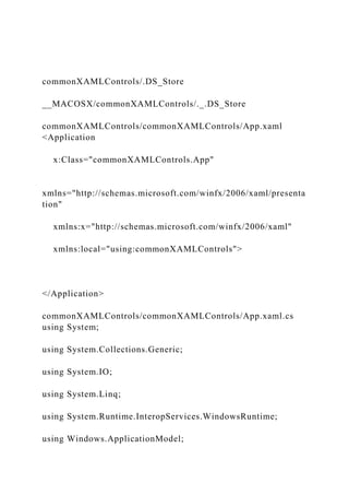 commonXAMLControls/.DS_Store
__MACOSX/commonXAMLControls/._.DS_Store
commonXAMLControls/commonXAMLControls/App.xaml
<Application
x:Class="commonXAMLControls.App"
xmlns="http://schemas.microsoft.com/winfx/2006/xaml/presenta
tion"
xmlns:x="http://schemas.microsoft.com/winfx/2006/xaml"
xmlns:local="using:commonXAMLControls">
</Application>
commonXAMLControls/commonXAMLControls/App.xaml.cs
using System;
using System.Collections.Generic;
using System.IO;
using System.Linq;
using System.Runtime.InteropServices.WindowsRuntime;
using Windows.ApplicationModel;
 