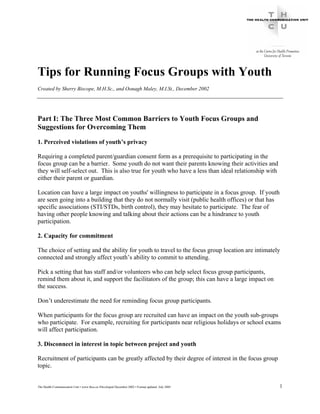 Tips for Running Focus Groups with Youth
Created by Sherry Biscope, M.H.Sc., and Oonagh Maley, M.I.St., December 2002




Part I: The Three Most Common Barriers to Youth Focus Groups and
Suggestions for Overcoming Them

1. Perceived violations of youth’s privacy

Requiring a completed parent/guardian consent form as a prerequisite to participating in the
focus group can be a barrier. Some youth do not want their parents knowing their activities and
they will self-select out. This is also true for youth who have a less than ideal relationship with
either their parent or guardian.

Location can have a large impact on youths' willingness to participate in a focus group. If youth
are seen going into a building that they do not normally visit (public health offices) or that has
specific associations (STI/STDs, birth control), they may hesitate to participate. The fear of
having other people knowing and talking about their actions can be a hindrance to youth
participation.

2. Capacity for commitment

The choice of setting and the ability for youth to travel to the focus group location are intimately
connected and strongly affect youth’s ability to commit to attending.

Pick a setting that has staff and/or volunteers who can help select focus group participants,
remind them about it, and support the facilitators of the group; this can have a large impact on
the success.

Don’t underestimate the need for reminding focus group participants.

When participants for the focus group are recruited can have an impact on the youth sub-groups
who participate. For example, recruiting for participants near religious holidays or school exams
will affect participation.

3. Disconnect in interest in topic between project and youth

Recruitment of participants can be greatly affected by their degree of interest in the focus group
topic.


The Health Communication Unit • www.thcu.ca •Developed December 2002 • Format updated July 2005       1
 