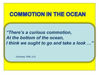 .  “ There’s a curious commotion, At the bottom of the ocean, I think we ought to go and take a look …” (Andreae,1998, p.6) 