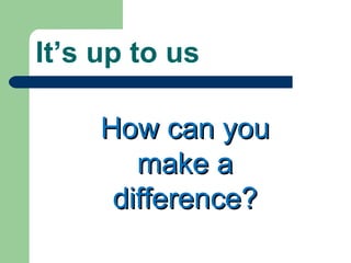 It’s up to us How can you make a difference? 