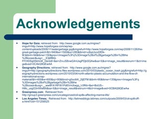 Acknowledgements Hope for Gaia ; retrieved from:  http://www.google.com.au/imgres?imgurl=http://www.hopeforgaia.com/wp/wp-content/uploads/2008/11/watergarbage.jpg&imgrefurl=http://www.hopeforgaia.com/wp/2008/11/26/the-great-garbage-patch/&h=940&w=1500&sz=280&tbnid=vdbpLbzxDfDk-M:&tbnh=94&tbnw=150&prev=/images%3Fq%3Dimage%2Bof%2Bgarbage%2Bin%2Bthe%2Bocean&usg=__X3j6fBQ-Ff1HDSg0SkhmK_Denb8=&ei=ZnvJS8vwG4nUsgPDjbSQAw&sa=X&oi=image_result&resnum=1&ct=image&ved=0CAkQ9QEwAA  Geography Directions ; retrieved from:  http://www.google.com.au/imgres?imgurl=http://geographydirections.files.wordpress.com/2010/03/plastic_ocean_trash.jpg&imgrefurl=http://geographydirections.wordpress.com/2010/03/04/north-atlantic-plastic-accumulation-and-the-flow-of-international-scrap-material/&h=400&w=600&sz=95&tbnid=g0oc64I_2IjEFM:&tbnh=90&tbnw=135&prev=/images%3Fq%3Dimages%2Bof%2Bgarbage%2Bin%2Bthe%2Bocean&usg=__ww8FA1RFW1Pdl5VmXwgq_t-5fKk=&ei=BofJS--hMo_usgO3nIWwBA&sa=X&oi=image_result&resnum=4&ct=image&ved=0CBAQ9QEwAw Greenpress.com ;  Retrieved from:  http://group3.greenpress.com/uncategorized/oil-spills-affecting-marine-life/ Los Angeles Times;  Retrieved from:  http://latimesblogs.latimes.com/outposts/2009/03/oil-spill-off-a.html?cid=151258525 
