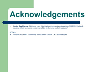 Acknowledgements Partha Das Sharma ;  Retrieved from:  http://saferenvironment.wordpress.com/2008/09/17/oil-spill-adverse-effects-on-marine-environmental-bio-system-and-control-measures/  BOOKS: Andreae, G. (1998)  Commotion in the Ocean.  London, UK: Orchard Books 