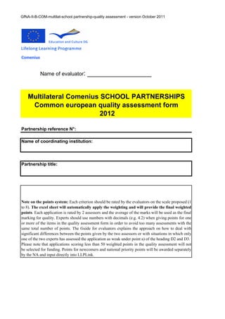 GfNA-II-B-COM-multilat-school partnership-quality assessment - version October 2011




Comenius



           Name of evaluator:           _________________


    Multilateral Comenius SCHOOL PARTNERSHIPS
     Common european quality assessment form
                          2012

Partnership reference N°:

Name of coordinating institution:




Partnership title:




Note on the points system: Each criterion should be rated by the evaluators on the scale proposed (1
to 8). The excel sheet will automatically apply the weighting and will provide the final weighted
points. Each application is rated by 2 assessors and the average of the marks will be used as the final
marking for quality. Experts should use numbers with decimals (e.g. 4.2) when giving points for one
or more of the items in the quality assessment form in order to avoid too many assessments with the
same total number of points. The Guide for evaluators explains the approach on how to deal with
significant differences between the points given by the two assessors or with situations in which only
one of the two experts has assessed the application as weak under point a) of the heading D2 and D3.
Please note that applications scoring less than 50 weighted points in the quality assessment will not
be selected for funding. Points for newcomers and national priority points will be awarded separately
by the NA and input directly into LLPLink.
 
