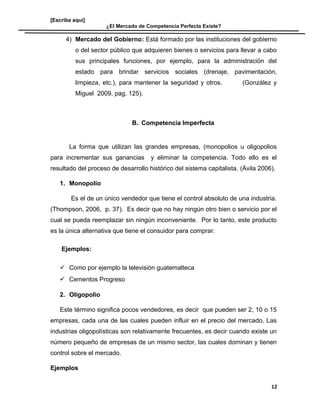 [Escriba aquí]
¿El Mercado de Competencia Perfecta Existe?
4) Mercado del Gobierno: Está formado por las instituciones del gobierno
o del sector público que adquieren bienes o servicios para llevar a cabo
sus principales funciones, por ejemplo, para la administración del
estado para brindar servicios sociales (drenaje, pavimentación,
limpieza, etc.), para mantener la seguridad y otros. (González y
Miguel 2009, pag. 125).
B. Competencia Imperfecta
La forma que utilizan las grandes empresas, (monopolios u oligopolios
para incrementar sus ganancias y eliminar la competencia. Todo ello es el
resultado del proceso de desarrollo histórico del sistema capitalista. (Ávila 2006).
1. Monopolio
Es el de un único vendedor que tiene el control absoluto de una industria.
(Thompson, 2006, p. 37). Es decir que no hay ningún otro bien o servicio por el
cual se pueda reemplazar sin ningún inconveniente. Por lo tanto, este producto
es la única alternativa que tiene el consuidor para comprar.
Ejemplos:
 Como por ejemplo la televisión guatemalteca
 Cementos Progreso
2. Oligopolio
Este término significa pocos vendedores, es decir que pueden ser 2, 10 o 15
empresas, cada una de las cuales pueden influir en el precio del mercado. Las
industrias oligopolísticas son relativamente frecuentes, es decir cuando existe un
número pequeño de empresas de un mismo sector, las cuales dominan y tienen
control sobre el mercado.
Ejemplos
12
 