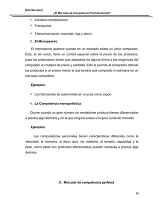 [Escriba aquí]
¿El Mercado de Competencia Perfecta Existe?
 Industria manufacturera
 Transportes
 Telecomunicación (movistar, tigo y claro)
3. El Monopsonio:
El monopsonio aparece cuando en un mercado existe un único comprador.
Éste, al ser único, tiene un control especial sobre el precio de los productos,
pues los productores tienen que adaptarse de alguna forma a las exigencias del
comprador en materia de precio y cantidad. Esto le permite al comprador obtener
los productos a un precio menor al que tendría que comprarlo si estuviera en un
mercado competitivo.
Ejemplos:
 Los fabricantes de automóviles en un país como Japón.
4. La Competencia monopolística:
Ocurre cuando un gran número de vendedores produce bienes diferenciados
a precios algo distintos y en la que ninguno posee una gran cuota de mercado.
Ejemplos:
Las computadoras personales tienen características diferentes como la
velocidad, la memoria, el disco duro, los módems, el tamaño, capacidad y el
peso, como estas son productos diferenciados pueden venderse a precios algo
distintos
C. Mercado de competencia perfecta
13
 