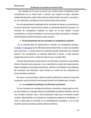 [Escriba aquí]
¿El Mercado de Competencia Perfecta Existe?
Son aquellos en los que se asume que existen tantos vendedores como
compradores de un mismo bien o servicio que ninguno de ellos, actuando
independientemente, puede influir sobre la determinación del precio y que éste a
su vez, está dado y es fijado por las mismas fuerzas del mercado.
Es una representación idealizada de los mercados de bienes y de servicios en
la que la interacción recíproca de la oferta y la demanda determina el precio. Un
mercado de competencia perfecta es aquel en el que existen muchos
compradores y muchos vendedores, de forma que ningún comprador o vendedor
individual ejerce influencia decisiva sobre el precio.
1. El funcionamiento de los mercados en competencia perfecta
En un mercado libre de restricciones o mercado con competencia perfecta,
la oferta y la demanda de los diferentes bienes determinan un precio de equilibrio
para cada bien, y a dicho precio las empresas deciden libremente que cantidad
producir. Por consiguiente, el mercado determina el precio y cada empresa
acepta este precio como un dato fijo sobre el que no puede influir.
Aunque esta situación puede existir en el corto plazo (mientras no sea posible
alterar el tamaño de la empresa), no se mantendrá en cuanto las organizaciones
logren readaptar sus procesos productivos. Además, los beneficios que obtengan
las empresas más eficientes, serán tenidos en cuenta por las compañías de
otros mercados o sectores.
De nuevo, en el corto plazo, éstas no podrán abandonar el sector en el que se
encuentran, pero tan pronto como puedan liquidar sus instalaciones, lo harán.
2. La competencia perfecta y la eficiencia económica
En los mercados de competencia perfecta, el beneficio a largo plazo es nulo,
ya que mientras un mercado ofrezca la posibilidad de obtener beneficio neto de
una inversión entrarán más y más productores hasta que el beneficio quede
anulado. Naturalmente en la práctica la competencia perfecta es irrealizable y a
corto y medio plazo el mercado no es perfectamente competitivo, y es en esa
situación que las empresas pueden obtener beneficios.
14
 