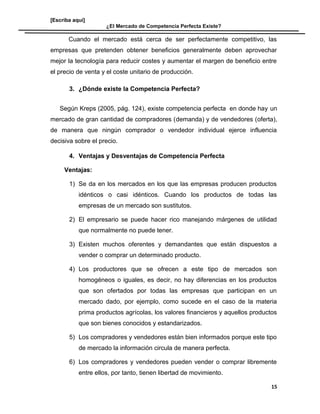 [Escriba aquí]
¿El Mercado de Competencia Perfecta Existe?
Cuando el mercado está cerca de ser perfectamente competitivo, las
empresas que pretenden obtener beneficios generalmente deben aprovechar
mejor la tecnología para reducir costes y aumentar el margen de beneficio entre
el precio de venta y el coste unitario de producción.
3. ¿Dónde existe la Competencia Perfecta?
Según Kreps (2005, pág. 124), existe competencia perfecta en donde hay un
mercado de gran cantidad de compradores (demanda) y de vendedores (oferta),
de manera que ningún comprador o vendedor individual ejerce influencia
decisiva sobre el precio.
4. Ventajas y Desventajas de Competencia Perfecta
Ventajas:
1) Se da en los mercados en los que las empresas producen productos
idénticos o casi idénticos. Cuando los productos de todas las
empresas de un mercado son sustitutos.
2) El empresario se puede hacer rico manejando márgenes de utilidad
que normalmente no puede tener.
3) Existen muchos oferentes y demandantes que están dispuestos a
vender o comprar un determinado producto.
4) Los productores que se ofrecen a este tipo de mercados son
homogéneos o iguales, es decir, no hay diferencias en los productos
que son ofertados por todas las empresas que participan en un
mercado dado, por ejemplo, como sucede en el caso de la materia
prima productos agrícolas, los valores financieros y aquellos productos
que son bienes conocidos y estandarizados.
5) Los compradores y vendedores están bien informados porque este tipo
de mercado la información circula de manera perfecta.
6) Los compradores y vendedores pueden vender o comprar libremente
entre ellos, por tanto, tienen libertad de movimiento.
15
 