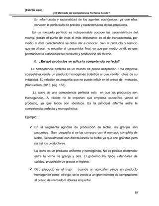 [Escriba aquí]
¿El Mercado de Competencia Perfecta Existe?
En información y racionalidad de los agentes económicos, ya que ellos
conocen la perfección de precios y características de los productos.
En un mercado perfecto es indispensable conocer las características del
mismo, desde el punto de visto el más importante es el de transparencia, por
medio el ésta característica se debe dar a conocer, bien el producto o servicio
que se ofrece, no engañar al consumidor final, ya que por medio de él, es que
permanece la estabilidad del producto y producción del mismo.
6. ¿En qué productos se aplica la competencia perfecta?
La competencia perfecta es un mundo de precio aceptación. Una empresa
competitiva vende un producto homogéneo (idéntico al que venden otras de su
industria). Su relación es pequeña que no puede influir en el precio de mercado.
(Samuelson, 2010, pag. 153).
La clave de una competencia perfecta esta en que los productos son
Homogéneos. Al cliente no le importan qué empresa específica vende el
producto, ya que todos son identicos. Es la principal difernte entre la
competencia perfecta y monopolística.
Ejemplo:
 En el segmento agrícola de producción de leche, las granjas son
pequeñas. Son pequeña si se las compara con el mercado completo de
leche. Generalmente con distribuidores de leche ya que son grandes pero
no así los productores.
La leche es un producto uniforme y homogéneo. No es posible diferenciar
entre la leche de granja y otra. El gobierno ha fijado estándares de
calidad, proporción de grasas e higiene.
 Otro producto es el trigo: cuando un agricultor vende un producto
homogéneo como el trigo, se lo vende a un gran número de compradores
al precio de mercado 6 dólares el quintal
18
 