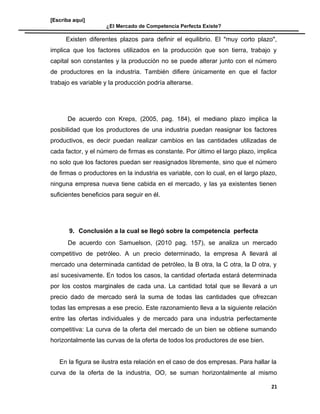[Escriba aquí]
¿El Mercado de Competencia Perfecta Existe?
Existen diferentes plazos para definir el equilibrio. El "muy corto plazo",
implica que los factores utilizados en la producción que son tierra, trabajo y
capital son constantes y la producción no se puede alterar junto con el número
de productores en la industria. También difiere únicamente en que el factor
trabajo es variable y la producción podría alterarse.
De acuerdo con Kreps, (2005, pag. 184), el mediano plazo implica la
posibilidad que los productores de una industria puedan reasignar los factores
productivos, es decir puedan realizar cambios en las cantidades utilizadas de
cada factor, y el número de firmas es constante. Por último el largo plazo, implica
no solo que los factores puedan ser reasignados libremente, sino que el número
de firmas o productores en la industria es variable, con lo cual, en el largo plazo,
ninguna empresa nueva tiene cabida en el mercado, y las ya existentes tienen
suficientes beneficios para seguir en él.
9. Conclusión a la cual se llegó sobre la competencia perfecta
De acuerdo con Samuelson, (2010 pag. 157), se analiza un mercado
competitivo de petróleo. A un precio determinado, la empresa A llevará al
mercado una determinada cantidad de petróleo, la B otra, la C otra, la D otra, y
así sucesivamente. En todos los casos, la cantidad ofertada estará determinada
por los costos marginales de cada una. La cantidad total que se llevará a un
precio dado de mercado será la suma de todas las cantidades que ofrezcan
todas las empresas a ese precio. Este razonamiento lleva a la siguiente relación
entre las ofertas individuales y de mercado para una industria perfectamente
competitiva: La curva de la oferta del mercado de un bien se obtiene sumando
horizontalmente las curvas de la oferta de todos los productores de ese bien.
En la figura se ilustra esta relación en el caso de dos empresas. Para hallar la
curva de la oferta de la industria, OO, se suman horizontalmente al mismo
21
 