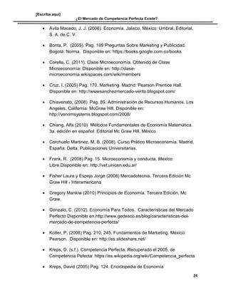 [Escriba aquí]
¿El Mercado de Competencia Perfecta Existe?
• Ávila Macedo, J. J. (2006). Economía. Jalisco, México: Umbral, Editorial,
S. A. de C. V.
• Bonta, P. (2005). Pag. 199 Preguntas Sobre Marketing y Publicidad.
Bogotá: Norma. Disponible en: https://books.google.com.co/books
• Corella, C. (2011). Clase Microeconomía. Obtenido de Clase
Microeconomía: Disponible en: http://clase-
microeconomia.wikispaces.com/wiki/members
• Cruz, I. (2005) Pag. 170. Marketing. Madrid: Pearson Prentice Hall.
Disponible en: http://wwwsanchezmercado-verito.blogspot.com/
• Chiavenato, (2008) Pag. 89. Administración de Recursos Humanos. Los
Angeles, California: McGraw Hill. Disponible en:
http://venomsystems.blogspot.com/2008/
• Chiang, Alfa (2010) Métodos Fundamentales de Economía Matemática.
3a. edición en español. Editorial Mc Graw Hill. México.
• Corchuelo Martinez, M. B. (2008). Curso Prático Microeconomía. Madrid,
España: Delta, Publicaciones Universitarias.
• Frank, R. (2008) Pag. 15. Microeconomía y conducta. Mexico:
Libre.Disponible en: http://vet.unicen.edu.ar/
• Fisher Laura y Espejo Jorge (2008) Mercadotecnia. Tercera Edición Mc
Graw Hill - Interamericana
• Gregory Mankiw (2010) Principios de Economía. Tercera Edición, Mc
Graw.
• Gonzalo, C. (2012). Economía Para Todos. Características del Mercado
Perfecto Disponible en:http://www.gedesco.es/blog/caracteristicas-del-
mercado-de-competencia-perfecta/
• Kotler, P. (2008) Pag. 210, 245. Fundamentos de Marketing. México:
Pearson. Disponible en: http://es.slideshare.net/
• Kreps, D. (s.f.). Competencia Perfecta. Recuperado el 2005, de
Competencia Pefecta: https://es.wikipedia.org/wiki/Competencia_perfecta
• Kreps, David (2005) Pag. 124. Enciclopedia de Economía
24
 