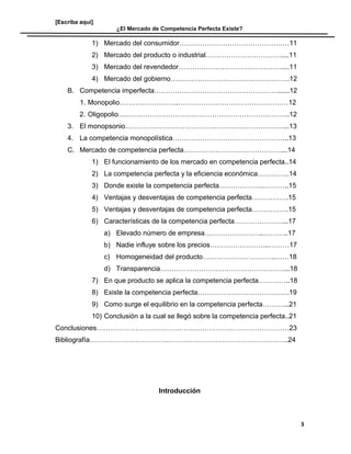 [Escriba aquí]
¿El Mercado de Competencia Perfecta Existe?
1) Mercado del consumidor…………………………………………11
2) Mercado del producto o industrial……………………………....11
3) Mercado del revendedor………………………………………....11
4) Mercado del gobierno…………………………………………….12
B. Competencia imperfecta………………………………………………......12
1. Monopolio……………………..…………………………………………12
2. Oligopolio….……………………………………………………………..12
3. El monopsonio……………………………………………………………...13
4. La competencia monopolística…………………………………………...13
C. Mercado de competencia perfecta……………………………………....14
1) El funcionamiento de los mercado en competencia perfecta..14
2) La competencia perfecta y la eficiencia económica…………..14
3) Donde existe la competencia perfecta………………..………..15
4) Ventajas y desventajas de competencia perfecta…………….15
5) Ventajas y desventajas de competencia perfecta…………….15
6) Características de la competencia perfecta…………………...17
a) Elevado número de empresa……………………..………..17
b) Nadie influye sobre los precios……………………..………17
c) Homogeneidad del producto…………………………..……18
d) Transparencia………………………………………………...18
7) En que producto se aplica la competencia perfecta…………..18
8) Existe la competencia perfecta………………………………….19
9) Como surge el equilibrio en la competencia perfecta………...21
10) Conclusión a la cual se llegó sobre la competencia perfecta..21
Conclusiones…………………………………………………………………………23
Bibliografía…………………………….……………………………………………..24
Introducción
3
 
