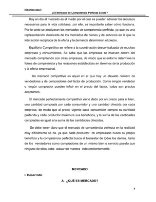 [Escriba aquí]
¿El Mercado de Competencia Perfecta Existe?
Hoy en día el mercado es el medio por el cual se pueden obtener los recursos
necesarios para la vida cotidiana, por ello, es importante saber cómo funciona.
Por lo tanto se analizaran los mercados de competencia perfecta, ya que es una
representación idealizada de los mercados de bienes y de servicios en la que la
interacción recíproca de la oferta y la demanda determinan el precio.
Equilibrio Competitivo se refiere a la coordinación descentralizada de muchas
empresas y consumidores. Se sabe que las empresas se mueven dentro del
mercado compitiendo con otras empresas, de modo que el entorno determina la
forma de competencia y las relaciones establecidas en términos de la producción
y la oferta empresarial.
Un mercado competitivo es aquel en el que hay un elevado número de
vendedores y de compradores del factor de producción. Como ningún vendedor
o ningún comprador pueden influir en el precio del factor, todos son precios
aceptantes.
El mercado perfectamente competitivo viene dado por un precio para el bien,
una cantidad comprada por cada consumidor y una cantidad ofrecida por cada
empresa, de modo que al precio vigente cada consumidor compra su cantidad
preferida y cada productor maximiza sus beneficios, y la suma de las cantidades
compradas es igual a la suma de las cantidades ofrecidas.
Se debe tener claro que el mercado de competencia perfecta en la realidad
muy difícilmente se da, ya que cada productor, oh empresario busca su propio
beneficio y la competencia perfecta busca el bienestar de todos los demás, tanto
de los vendedores como compradores de un mismo bien o servicio puesto que
ninguno de ellos debe actuar de manera independientemente.
MERCADO
I. Desarrollo
A. ¿QUÉ ES MERCADO?
4
 