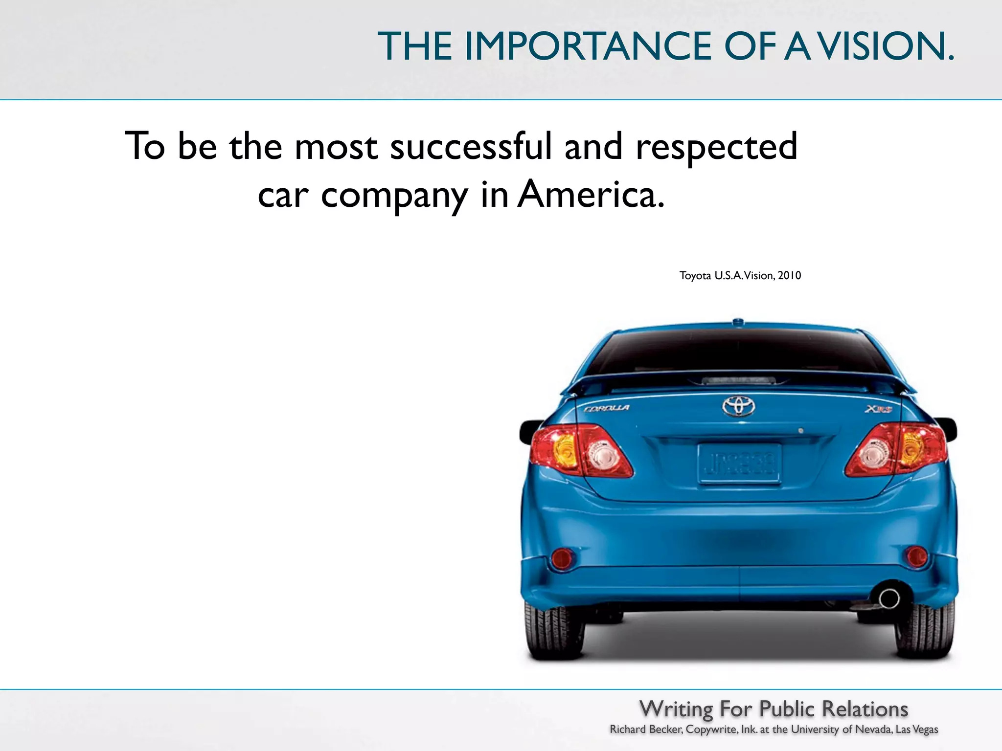 THE IMPORTANCE OF A VISION.

To be the most successful and respected
        car company in America.
                                          Toyota U.S.A.Vision, 2010




                                  Writing For Public Relations
                            Richard Becker, Copywrite, Ink. at the University of Nevada, Las Vegas
 