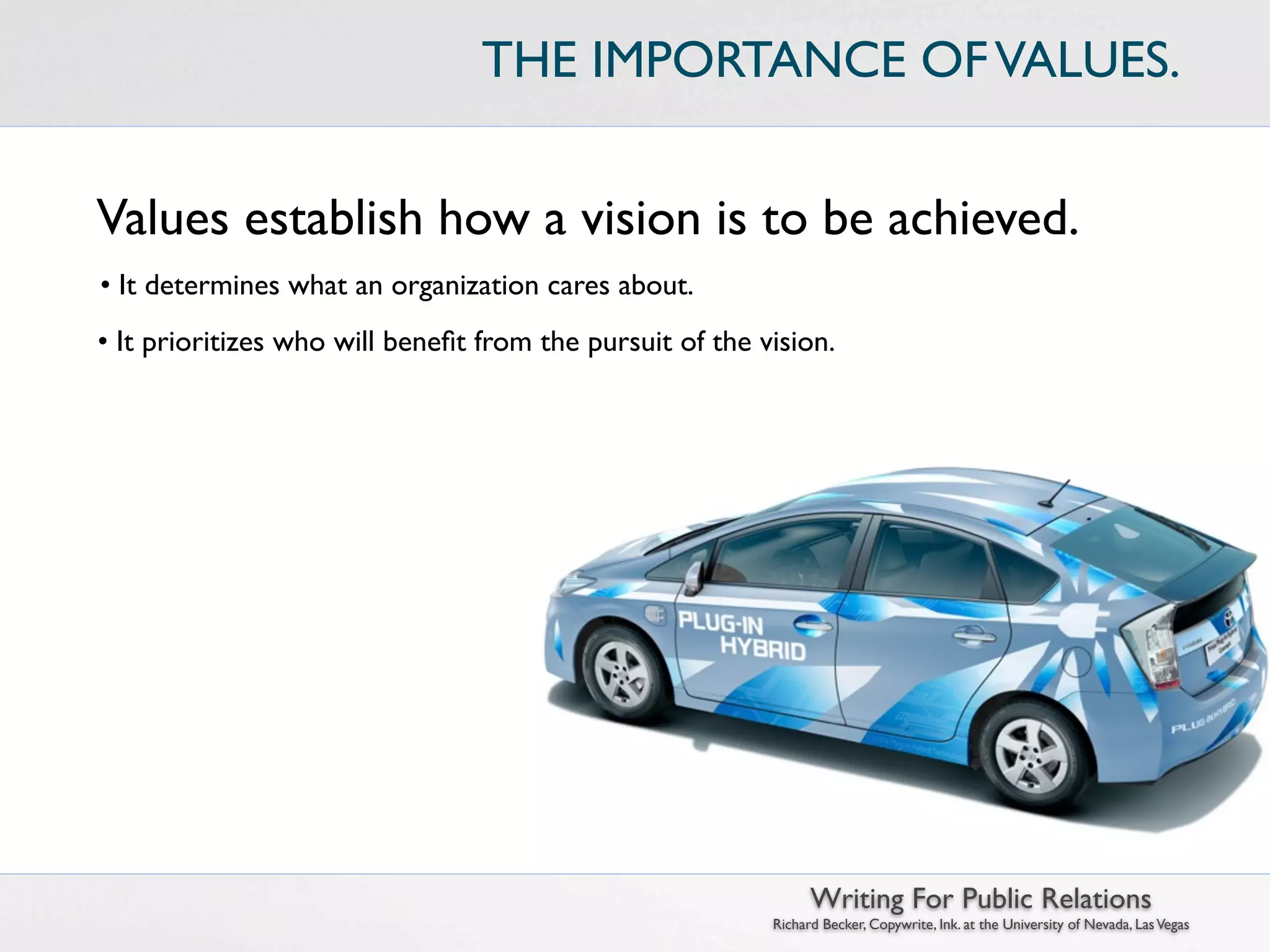 THE IMPORTANCE OF VALUES.


Values establish how a vision is to be achieved.
• It determines what an organization cares about.
• It prioritizes who will beneﬁt from the pursuit of the vision.




                                                                Writing For Public Relations
                                                          Richard Becker, Copywrite, Ink. at the University of Nevada, Las Vegas
 