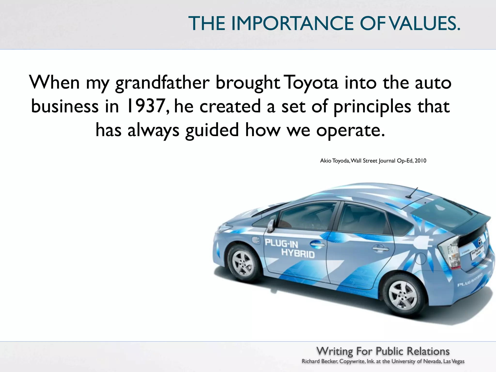 THE IMPORTANCE OF VALUES.

When my grandfather brought Toyota into the auto
business in 1937, he created a set of principles that
        has always guided how we operate.
                                         Akio Toyoda, Wall Street Journal Op-Ed, 2010




                                        Writing For Public Relations
                                  Richard Becker, Copywrite, Ink. at the University of Nevada, Las Vegas
 
