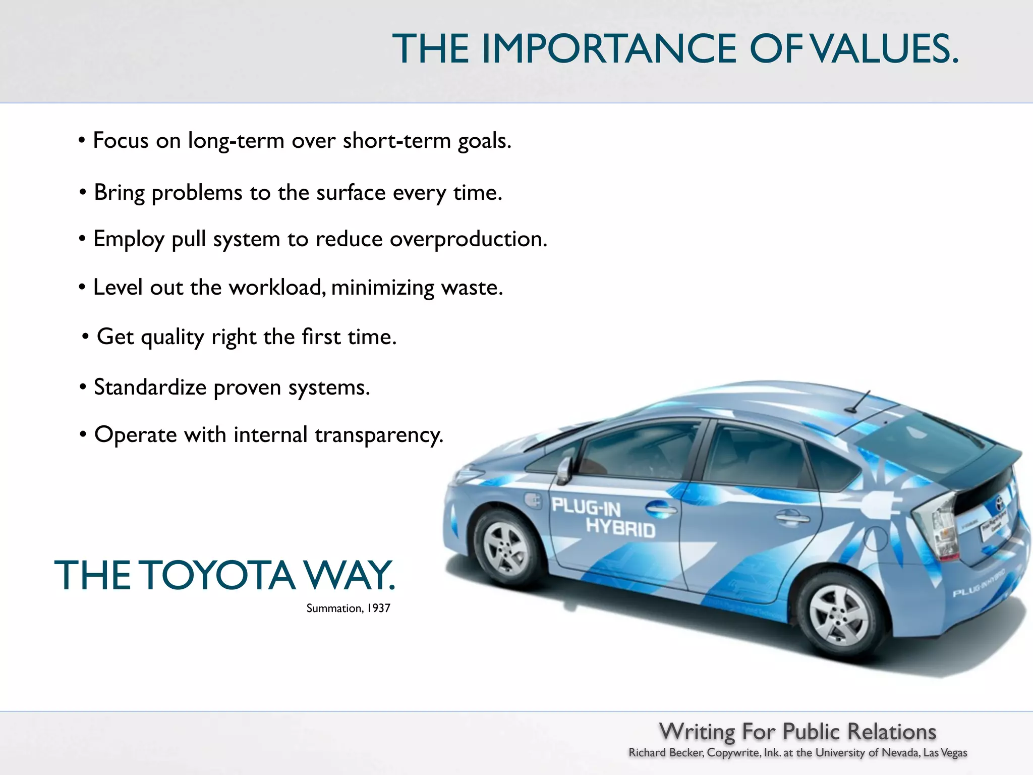 THE IMPORTANCE OF VALUES.

 • Focus on long-term over short-term goals.

 • Bring problems to the surface every time.
 • Employ pull system to reduce overproduction.

 • Level out the workload, minimizing waste.

 • Get quality right the ﬁrst time.

 • Standardize proven systems.
 • Operate with internal transparency.




THE TOYOTA WAY.
                         Summation, 1937




                                                           Writing For Public Relations
                                                     Richard Becker, Copywrite, Ink. at the University of Nevada, Las Vegas
 