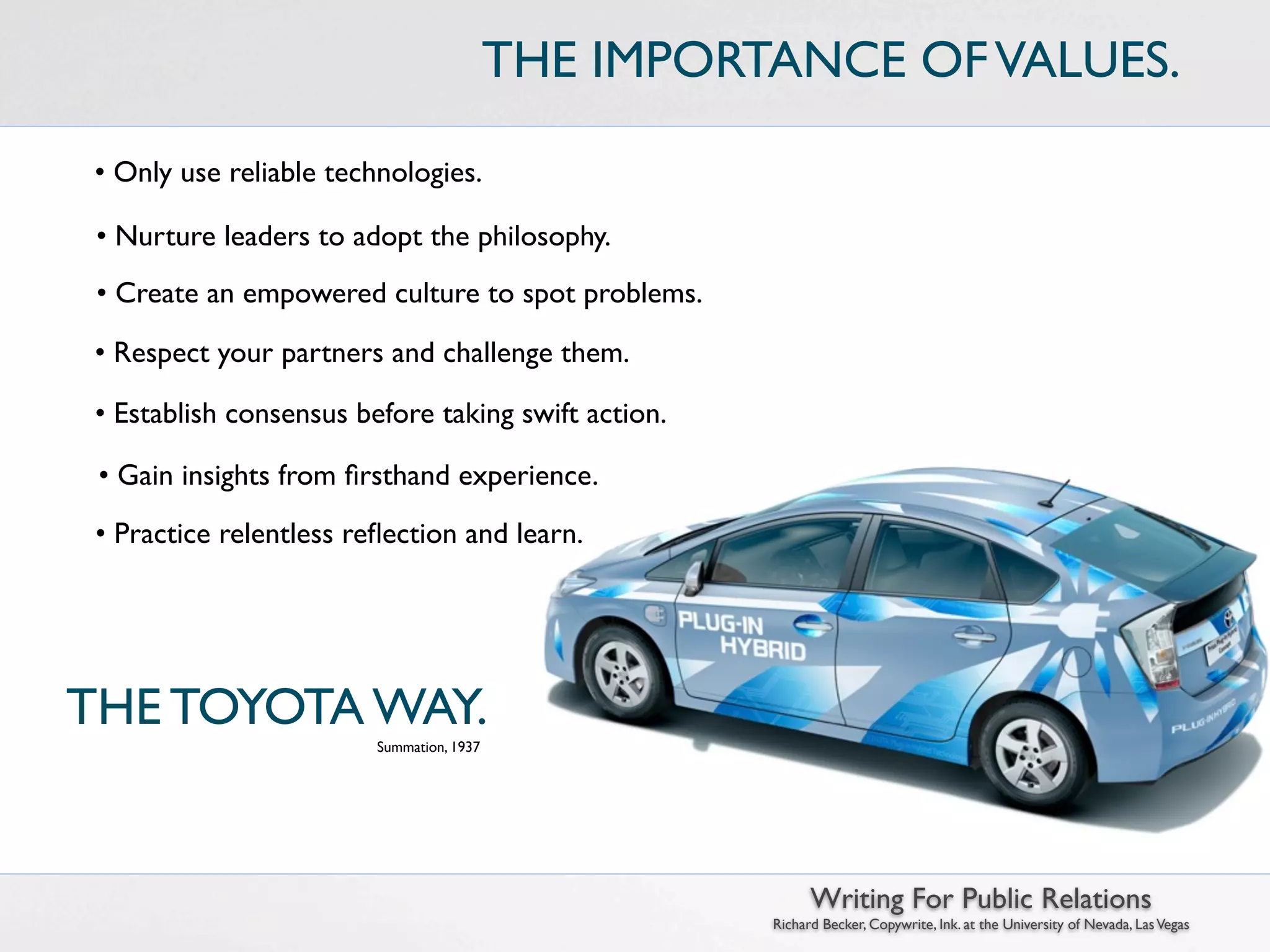 THE IMPORTANCE OF VALUES.

 • Only use reliable technologies.

 • Nurture leaders to adopt the philosophy.
 • Create an empowered culture to spot problems.

 • Respect your partners and challenge them.

 • Establish consensus before taking swift action.

 • Gain insights from ﬁrsthand experience.
 • Practice relentless reﬂection and learn.




THE TOYOTA WAY.
                         Summation, 1937




                                                           Writing For Public Relations
                                                     Richard Becker, Copywrite, Ink. at the University of Nevada, Las Vegas
 
