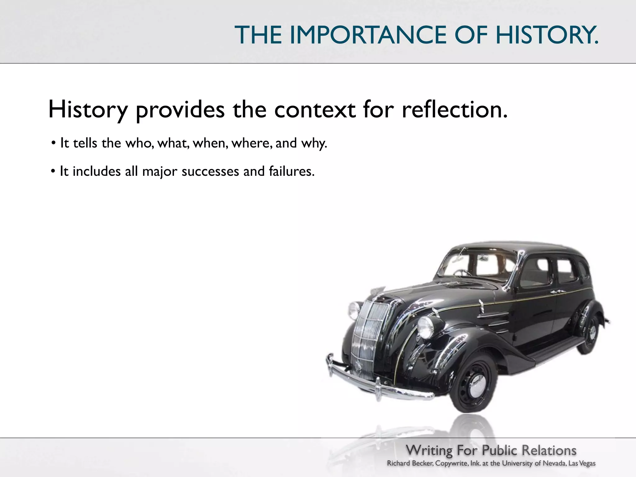 THE IMPORTANCE OF HISTORY.

History provides the context for reﬂection.
• It tells the who, what, when, where, and why.
• It includes all major successes and failures.




                                                        Writing For Public Relations
                                                  Richard Becker, Copywrite, Ink. at the University of Nevada, Las Vegas
 