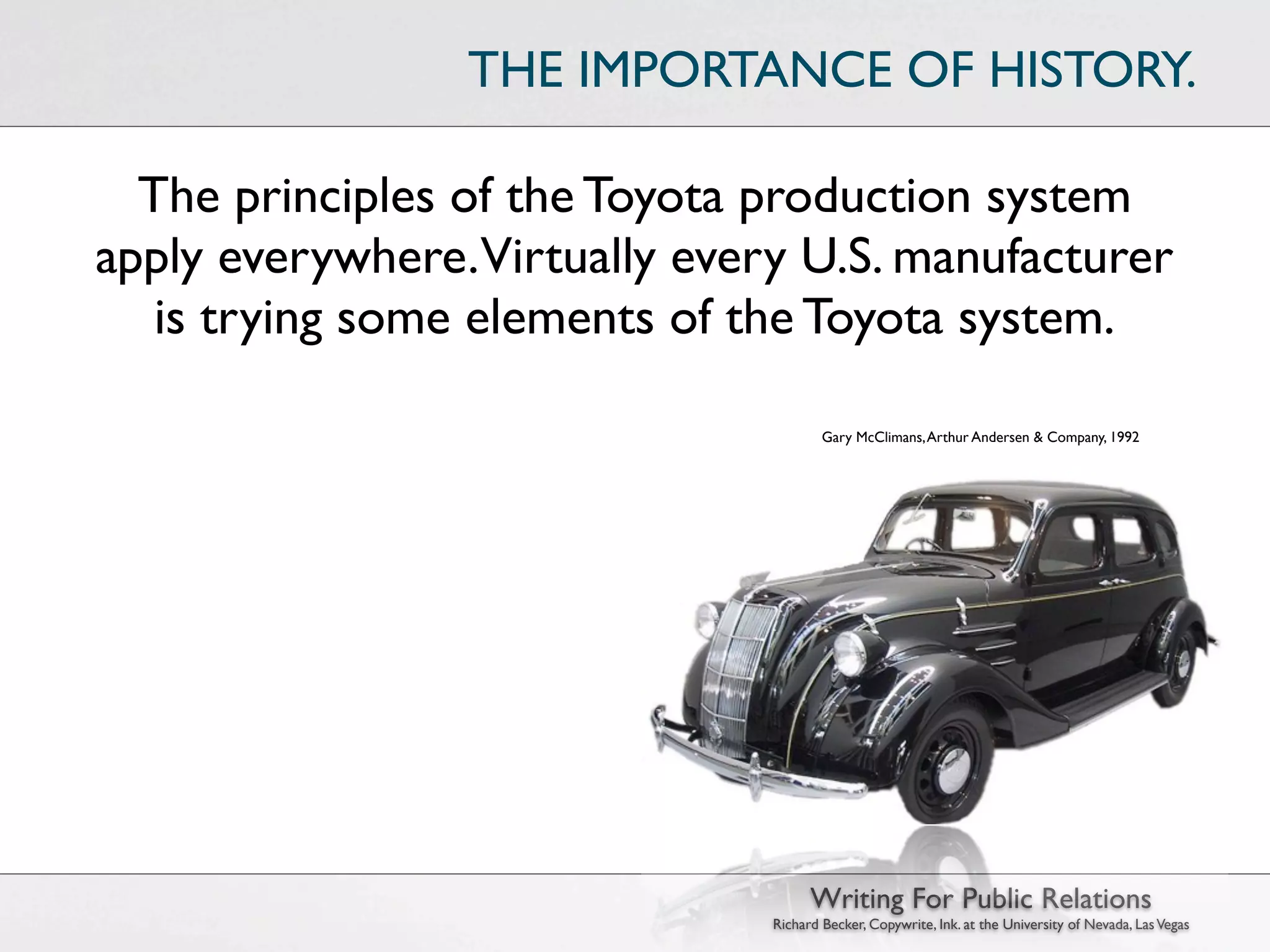 THE IMPORTANCE OF HISTORY.

  The principles of the Toyota production system
apply everywhere.Virtually every U.S. manufacturer
   is trying some elements of the Toyota system.

                                       Gary McClimans, Arthur Andersen & Company, 1992




                                     Writing For Public Relations
                               Richard Becker, Copywrite, Ink. at the University of Nevada, Las Vegas
 