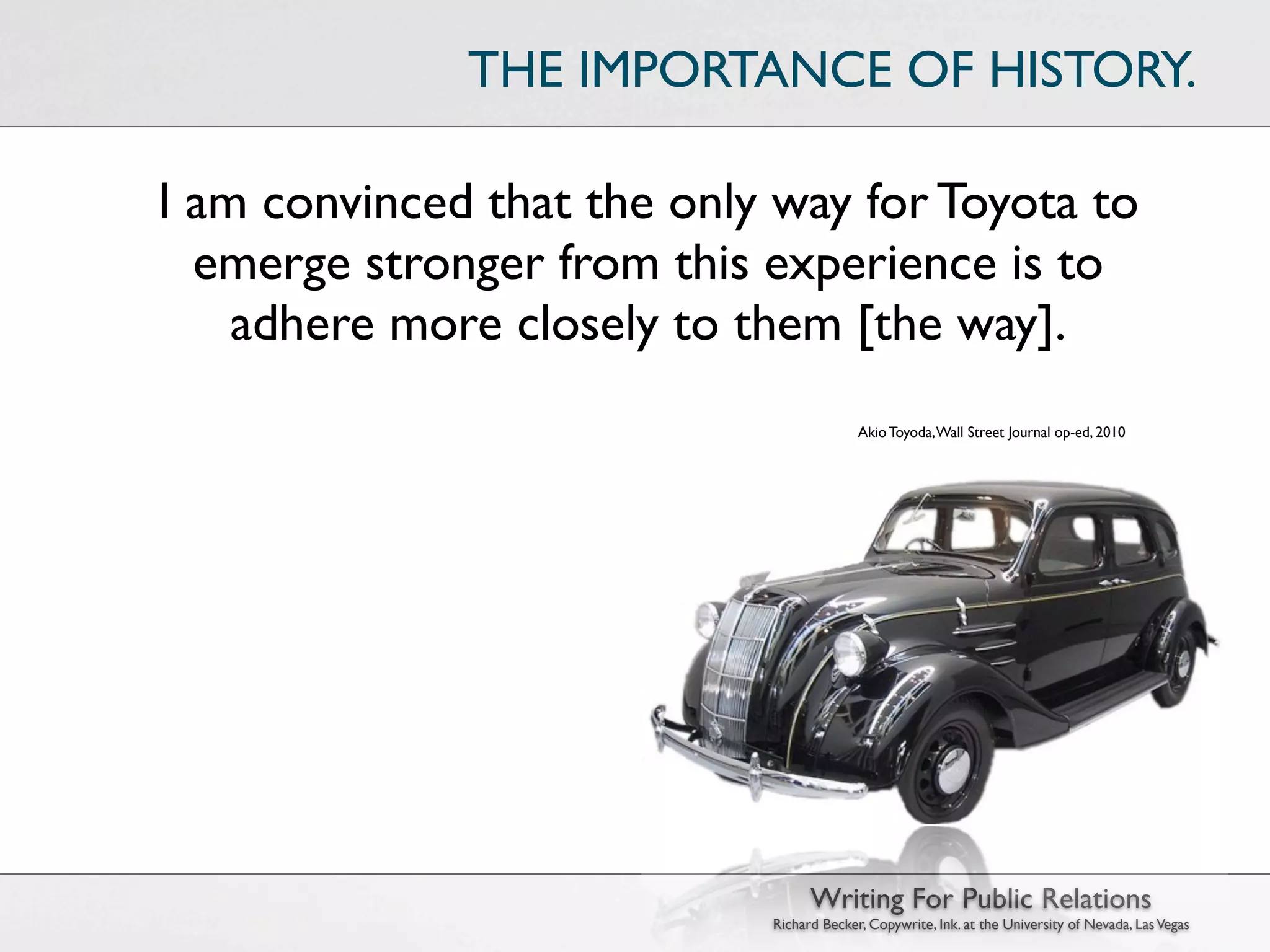 THE IMPORTANCE OF HISTORY.

I am convinced that the only way for Toyota to
  emerge stronger from this experience is to
    adhere more closely to them [the way].
                                          Akio Toyoda, Wall Street Journal op-ed, 2010




                                  Writing For Public Relations
                            Richard Becker, Copywrite, Ink. at the University of Nevada, Las Vegas
 