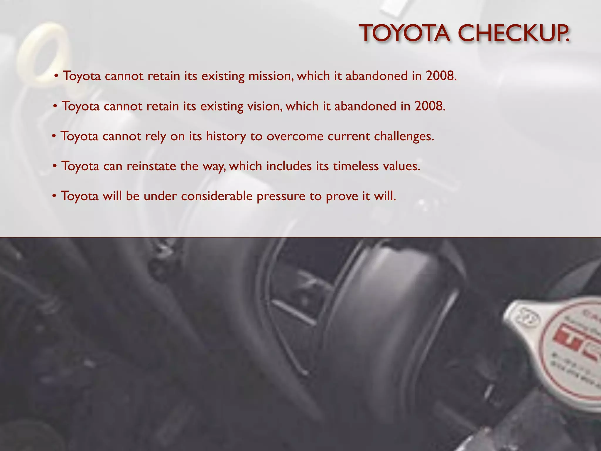 TOYOTA CHECKUP.
• Toyota cannot retain its existing mission, which it abandoned in 2008.

• Toyota cannot retain its existing vision, which it abandoned in 2008.

• Toyota cannot rely on its history to overcome current challenges.

• Toyota can reinstate the way, which includes its timeless values.

• Toyota will be under considerable pressure to prove it will.
 